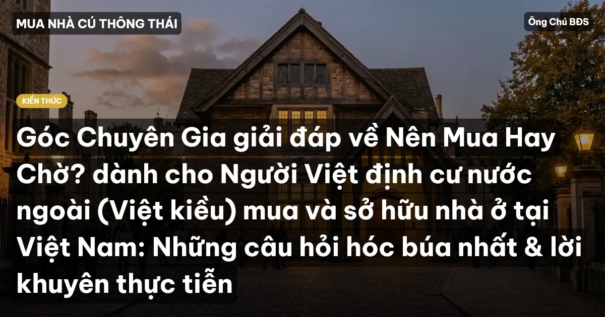 Góc Chuyên Gia giải đáp về Nên Mua Hay Chờ? dành cho Người Việt định cư nước ngoài (Việt kiều) mua và sở hữu nhà ở tại Việt Nam: Những câu hỏi hóc búa nhất & lời khuyên thực tiễn