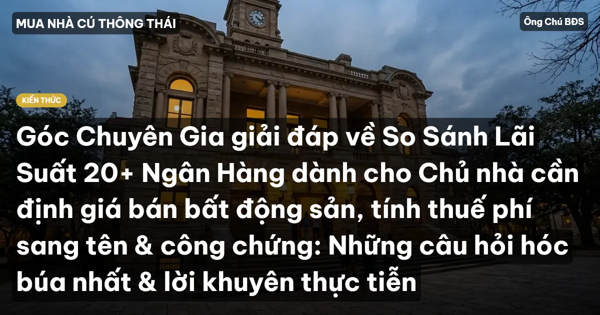 Góc Chuyên Gia giải đáp về So Sánh Lãi Suất 20+ Ngân Hàng dành cho Chủ nhà cần định giá bán bất động sản, tính thuế phí sang tên & công chứng: Những câu hỏi hóc búa nhất & lời khuyên thực tiễn