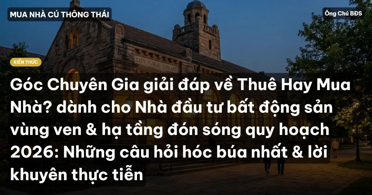 Góc Chuyên Gia giải đáp về Thuê Hay Mua Nhà? dành cho Nhà đầu tư bất động sản vùng ven & hạ tầng đón sóng quy hoạch 2026: Những câu hỏi hóc búa nhất & lời khuyên thực tiễn