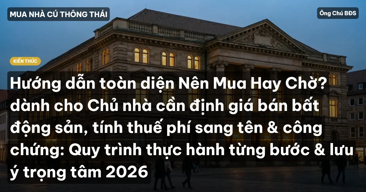 Hướng dẫn toàn diện Nên Mua Hay Chờ? dành cho Chủ nhà cần định giá bán bất động sản, tính thuế phí sang tên & công chứng: Quy trình thực hành từng bước & lưu ý trọng tâm 2026