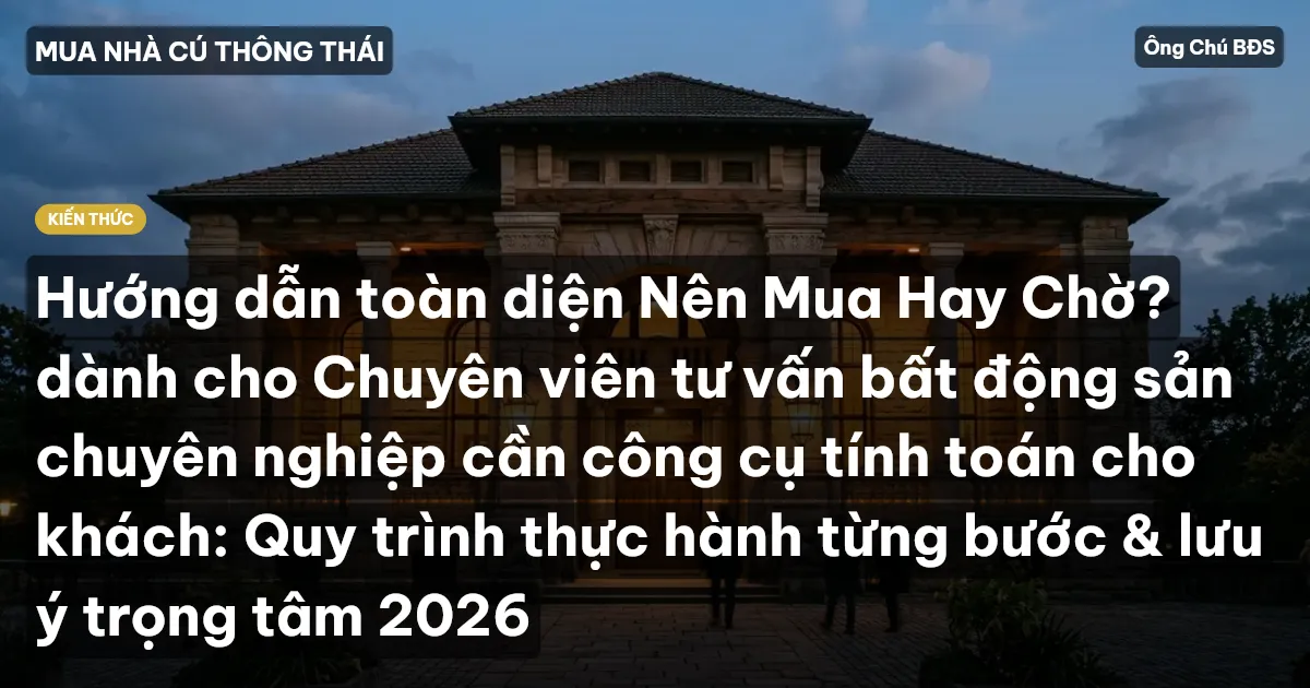 Hướng dẫn toàn diện Nên Mua Hay Chờ? dành cho Chuyên viên tư vấn bất động sản chuyên nghiệp cần công cụ tính toán cho khách: Quy trình thực hành từng bước & lưu ý trọng tâm 2026