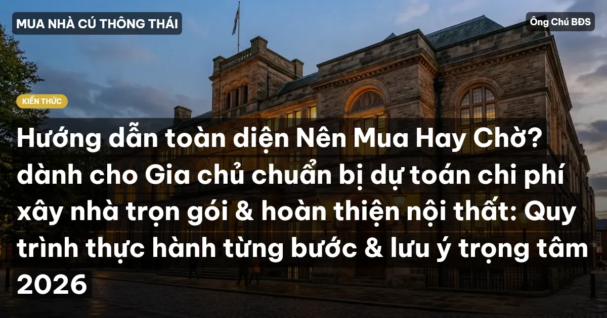 Hướng dẫn toàn diện Nên Mua Hay Chờ? dành cho Gia chủ chuẩn bị dự toán chi phí xây nhà trọn gói & hoàn thiện nội thất: Quy trình thực hành từng bước & lưu ý trọng tâm 2026