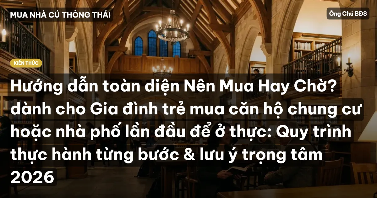 Hướng dẫn toàn diện Nên Mua Hay Chờ? dành cho Gia đình trẻ mua căn hộ chung cư hoặc nhà phố lần đầu để ở thực: Quy trình thực hành từng bước & lưu ý trọng tâm 2026