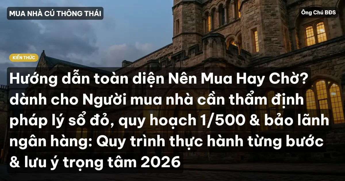 Hướng dẫn toàn diện Nên Mua Hay Chờ? dành cho Người mua nhà cần thẩm định pháp lý sổ đỏ, quy hoạch 1/500 & bảo lãnh ngân hàng: Quy trình thực hành từng bước & lưu ý trọng tâm 2026