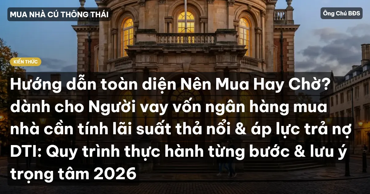 Hướng dẫn toàn diện Nên Mua Hay Chờ? dành cho Người vay vốn ngân hàng mua nhà cần tính lãi suất thả nổi & áp lực trả nợ DTI: Quy trình thực hành từng bước & lưu ý trọng tâm 2026
