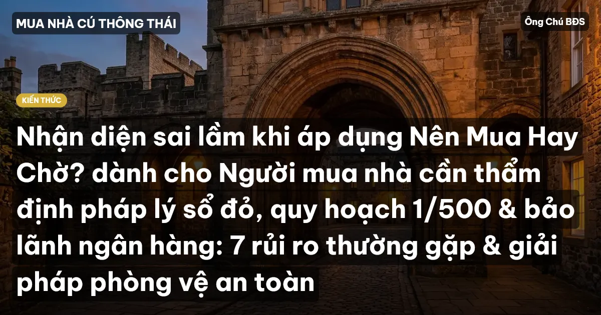 Nhận diện sai lầm khi áp dụng Nên Mua Hay Chờ? dành cho Người mua nhà cần thẩm định pháp lý sổ đỏ, quy hoạch 1/500 & bảo lãnh ngân hàng: 7 rủi ro thường gặp & giải pháp phòng vệ an toàn