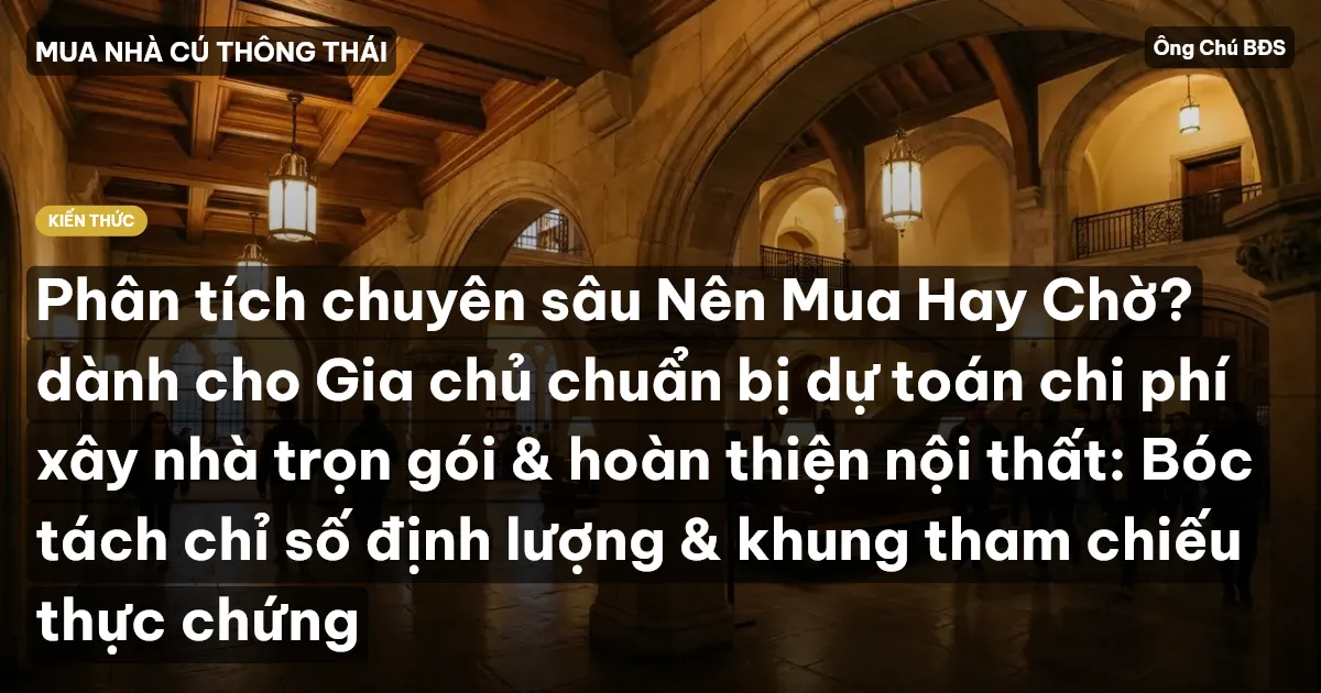 Phân tích chuyên sâu Nên Mua Hay Chờ? dành cho Gia chủ chuẩn bị dự toán chi phí xây nhà trọn gói & hoàn thiện nội thất: Bóc tách chỉ số định lượng & khung tham chiếu thực chứng