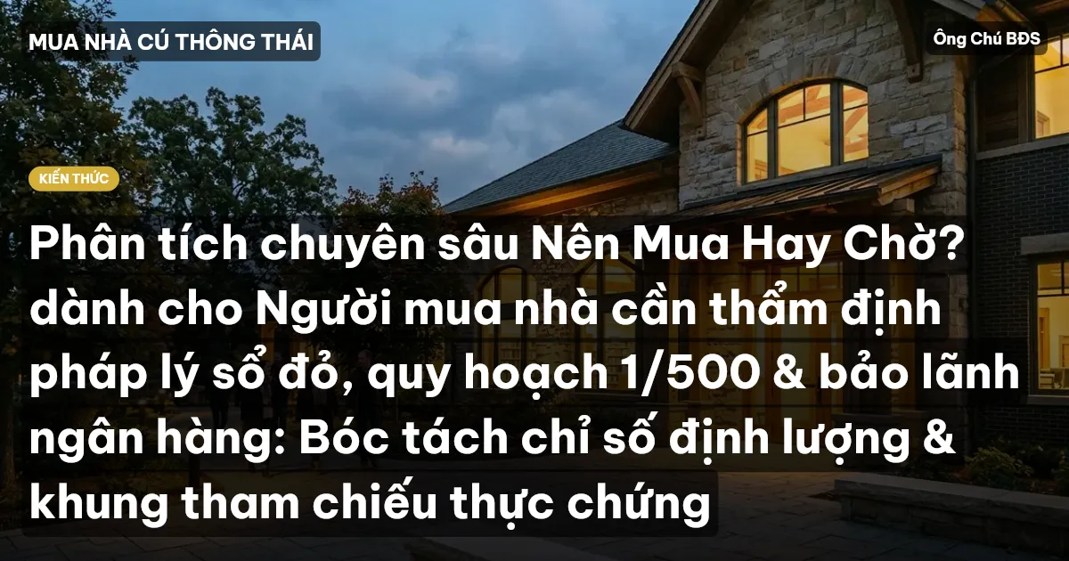 Phân tích chuyên sâu Nên Mua Hay Chờ? dành cho Người mua nhà cần thẩm định pháp lý sổ đỏ, quy hoạch 1/500 & bảo lãnh ngân hàng: Bóc tách chỉ số định lượng & khung tham chiếu thực chứng