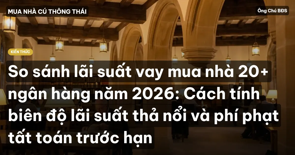 So sánh lãi suất vay mua nhà 20+ ngân hàng năm 2026: Cách tính biên độ lãi suất thả nổi và phí phạt tất toán trước hạn