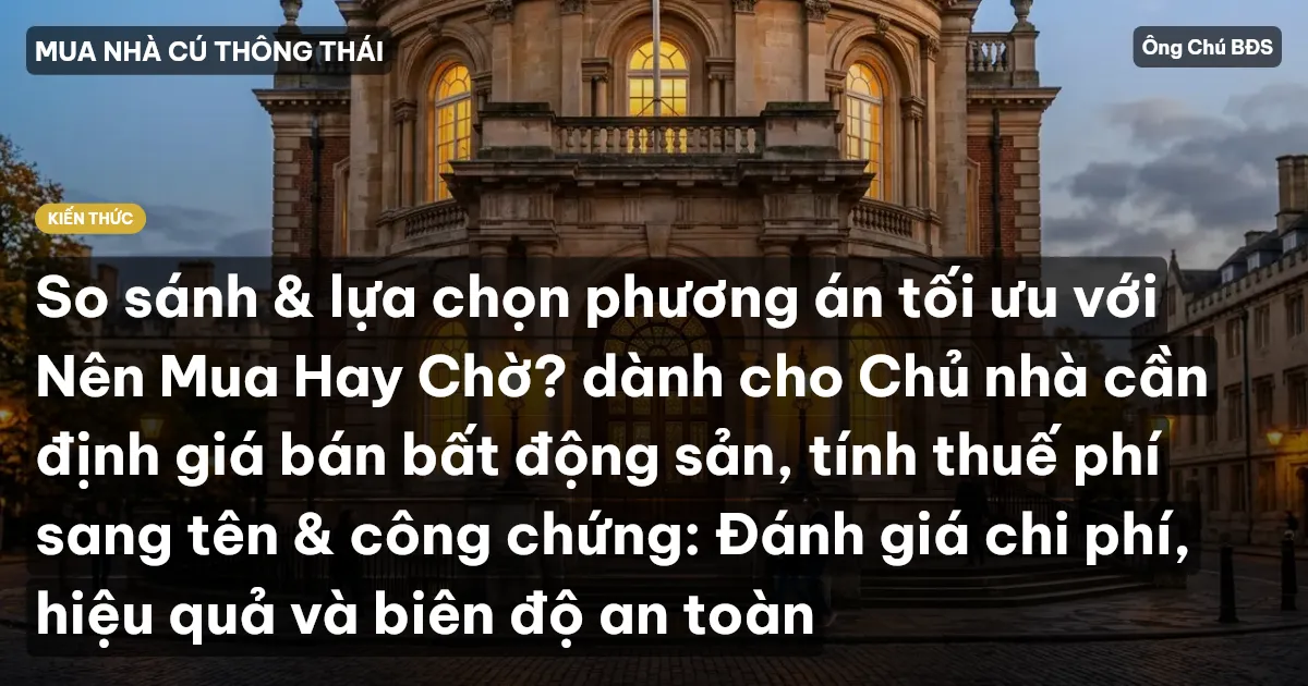 So sánh & lựa chọn phương án tối ưu với Nên Mua Hay Chờ? dành cho Chủ nhà cần định giá bán bất động sản, tính thuế phí sang tên & công chứng: Đánh giá chi phí, hiệu quả và biên độ an toàn