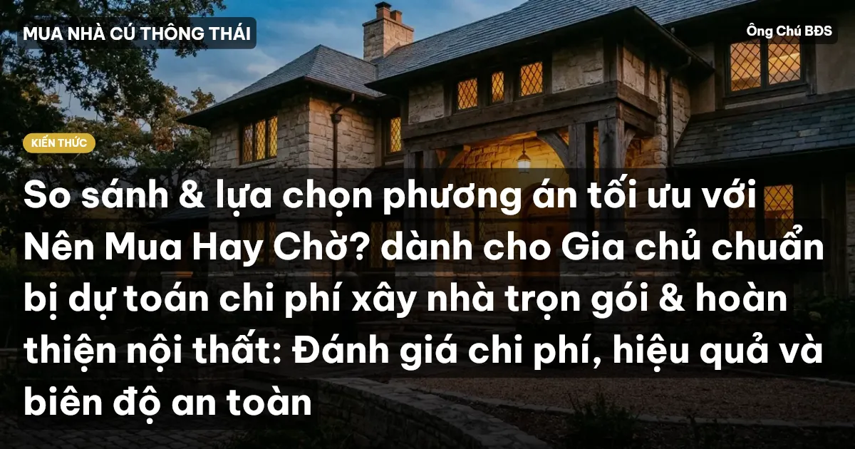 So sánh & lựa chọn phương án tối ưu với Nên Mua Hay Chờ? dành cho Gia chủ chuẩn bị dự toán chi phí xây nhà trọn gói & hoàn thiện nội thất: Đánh giá chi phí, hiệu quả và biên độ an toàn