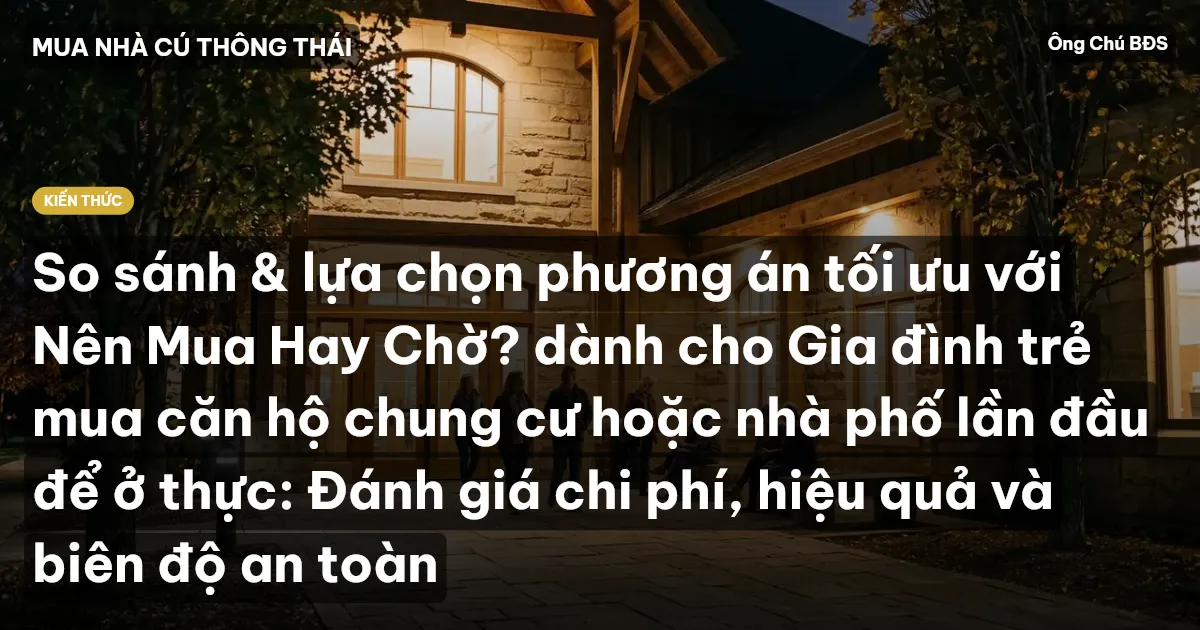 So sánh & lựa chọn phương án tối ưu với Nên Mua Hay Chờ? dành cho Gia đình trẻ mua căn hộ chung cư hoặc nhà phố lần đầu để ở thực: Đánh giá chi phí, hiệu quả và biên độ an toàn