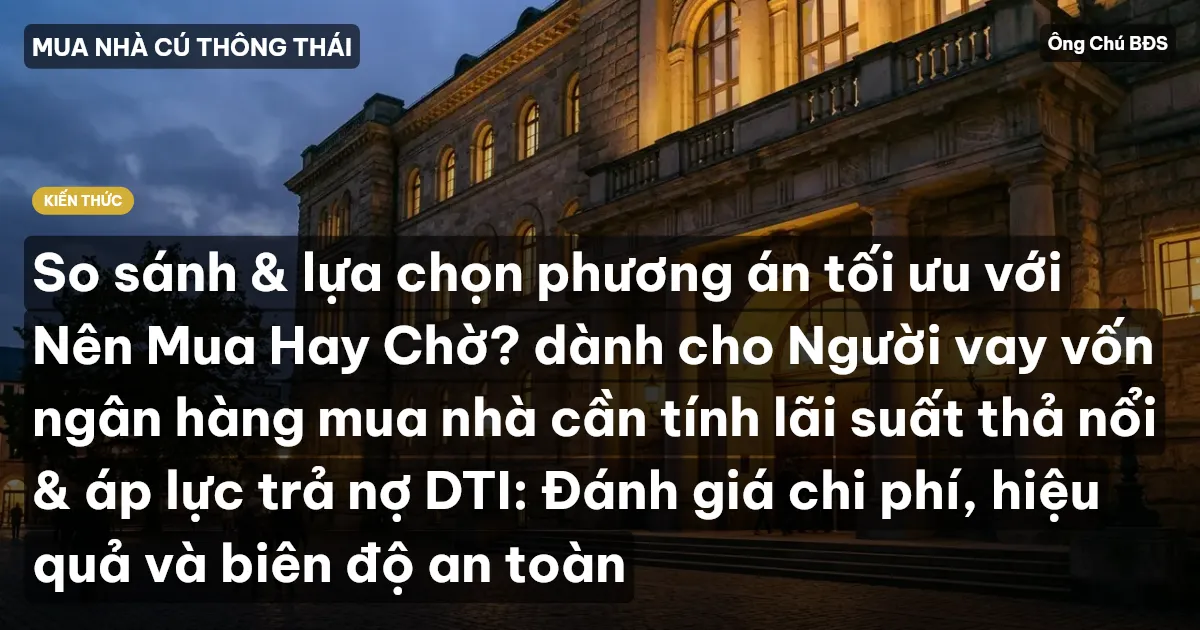 So sánh & lựa chọn phương án tối ưu với Nên Mua Hay Chờ? dành cho Người vay vốn ngân hàng mua nhà cần tính lãi suất thả nổi & áp lực trả nợ DTI: Đánh giá chi phí, hiệu quả và biên độ an toàn