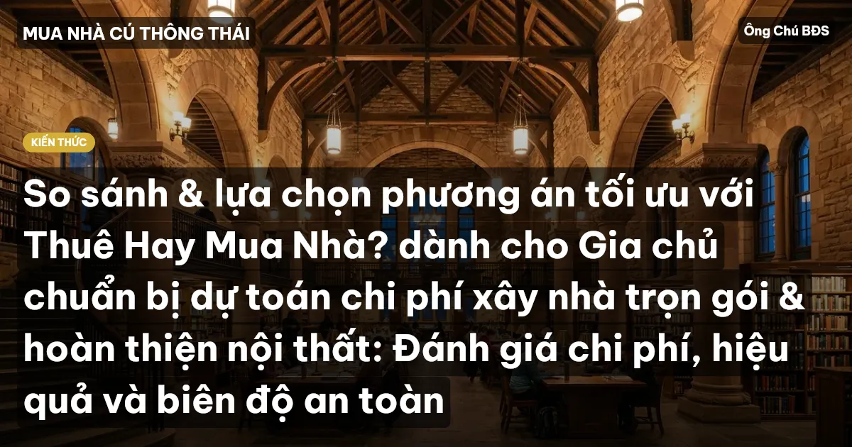 So sánh & lựa chọn phương án tối ưu với Thuê Hay Mua Nhà? dành cho Gia chủ chuẩn bị dự toán chi phí xây nhà trọn gói & hoàn thiện nội thất: Đánh giá chi phí, hiệu quả và biên độ an toàn