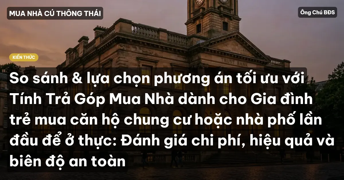So sánh & lựa chọn phương án tối ưu với Tính Trả Góp Mua Nhà dành cho Gia đình trẻ mua căn hộ chung cư hoặc nhà phố lần đầu để ở thực: Đánh giá chi phí, hiệu quả và biên độ an toàn