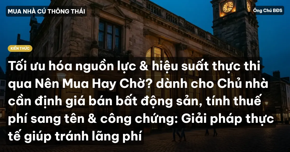 Tối ưu hóa nguồn lực & hiệu suất thực thi qua Nên Mua Hay Chờ? dành cho Chủ nhà cần định giá bán bất động sản, tính thuế phí sang tên & công chứng: Giải pháp thực tế giúp tránh lãng phí