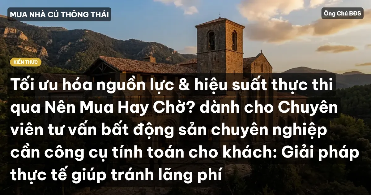 Tối ưu hóa nguồn lực & hiệu suất thực thi qua Nên Mua Hay Chờ? dành cho Chuyên viên tư vấn bất động sản chuyên nghiệp cần công cụ tính toán cho khách: Giải pháp thực tế giúp tránh lãng phí