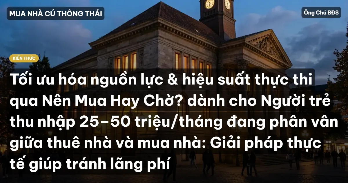 Tối ưu hóa nguồn lực & hiệu suất thực thi qua Nên Mua Hay Chờ? dành cho Người trẻ thu nhập 25–50 triệu/tháng đang phân vân giữa thuê nhà và mua nhà: Giải pháp thực tế giúp tránh lãng phí