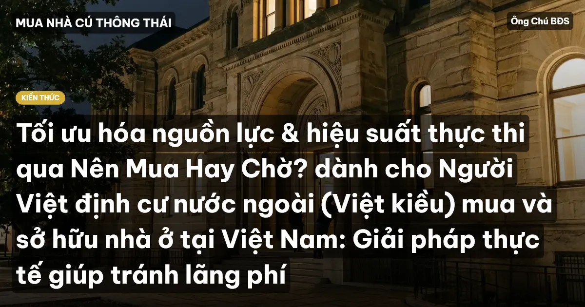 Tối ưu hóa nguồn lực & hiệu suất thực thi qua Nên Mua Hay Chờ? dành cho Người Việt định cư nước ngoài (Việt kiều) mua và sở hữu nhà ở tại Việt Nam: Giải pháp thực tế giúp tránh lãng phí