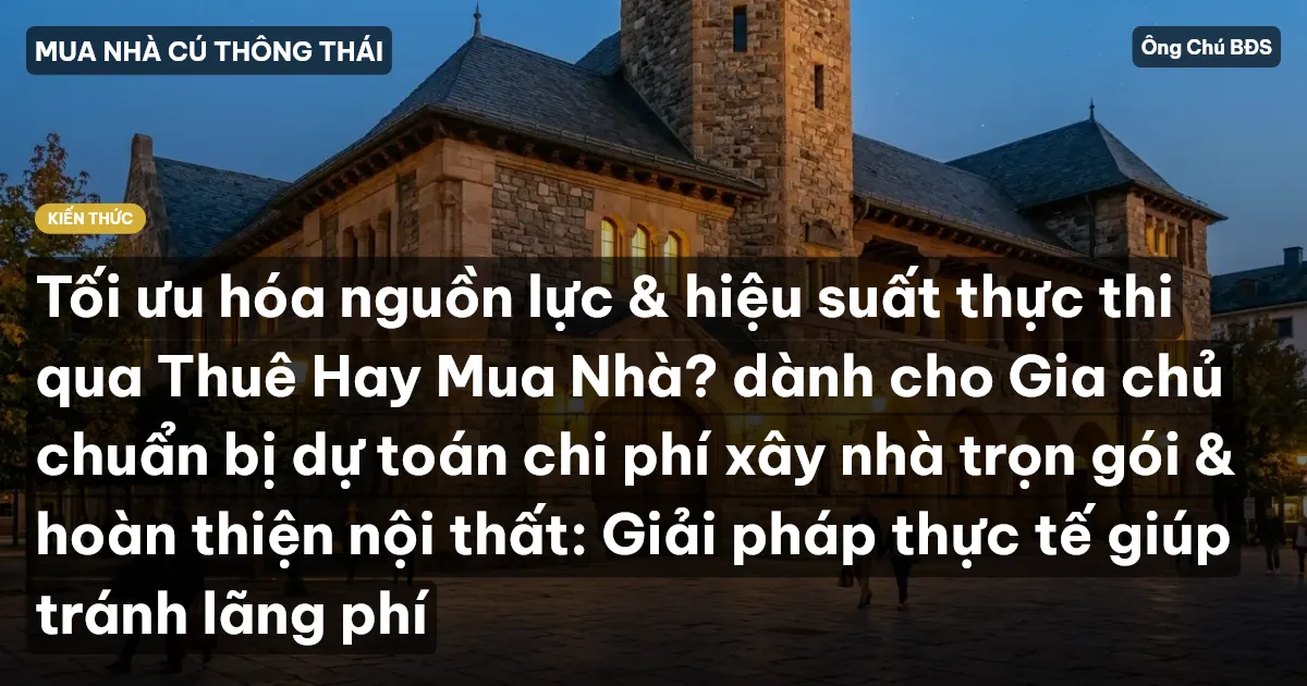 Tối ưu hóa nguồn lực & hiệu suất thực thi qua Thuê Hay Mua Nhà? dành cho Gia chủ chuẩn bị dự toán chi phí xây nhà trọn gói & hoàn thiện nội thất: Giải pháp thực tế giúp tránh lãng phí