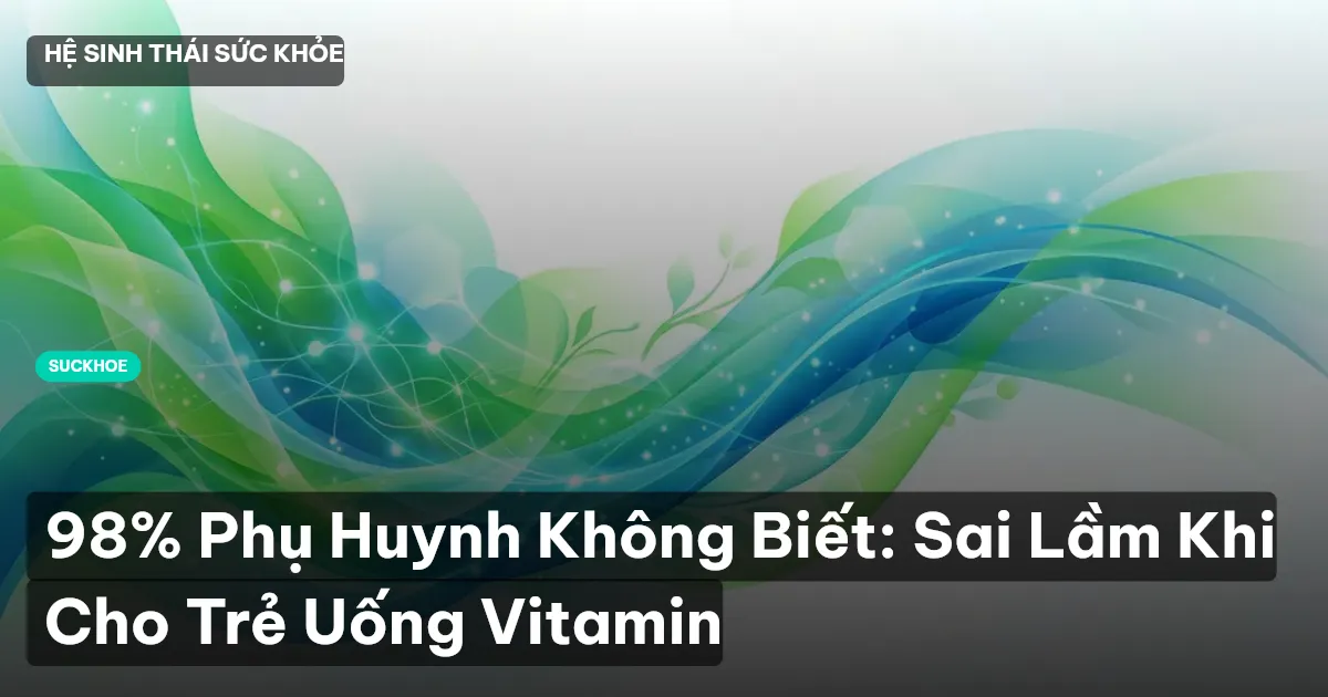98% Phụ Huynh Không Biết: Sai Lầm Khi Cho Trẻ Uống Vitamin