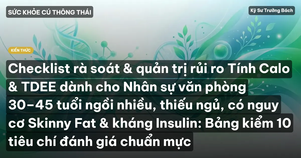 Checklist rà soát & quản trị rủi ro Tính Calo & TDEE dành cho Nhân sự văn phòng 30–45 tuổi ngồi nhiều, thiếu ngủ, có nguy cơ Skinny Fat & kháng Insulin: Bảng kiểm 10 tiêu chí đánh giá chuẩn mực