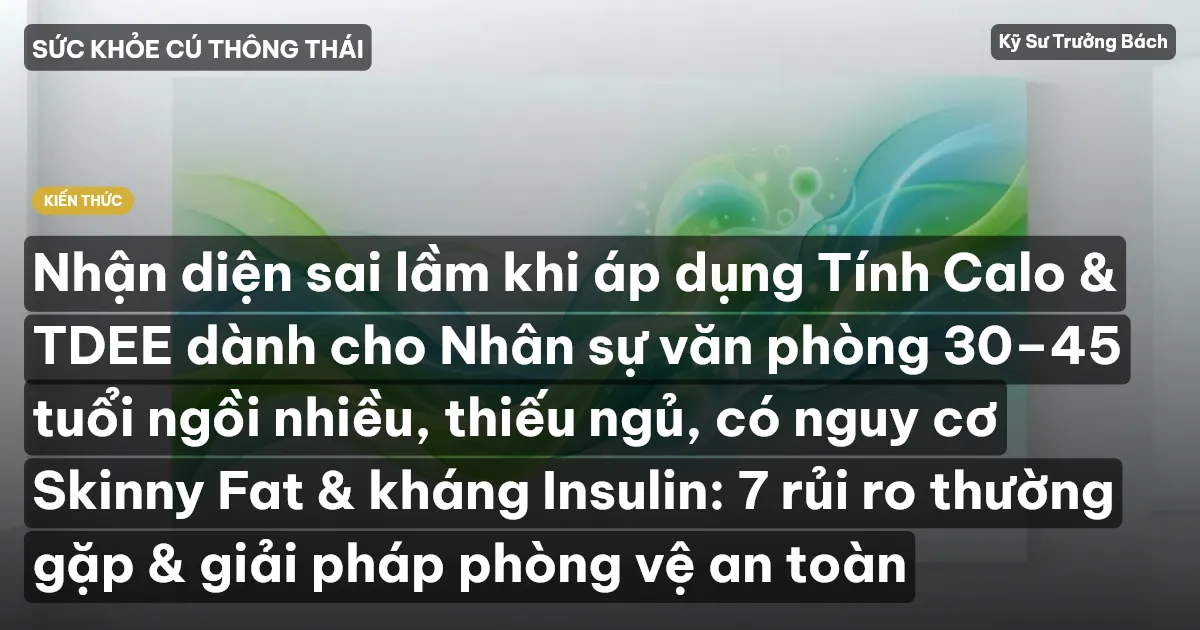 Nhận diện sai lầm khi áp dụng Tính Calo & TDEE dành cho Nhân sự văn phòng 30–45 tuổi ngồi nhiều, thiếu ngủ, có nguy cơ Skinny Fat & kháng Insulin: 7 rủi ro thường gặp & giải pháp phòng vệ an toàn