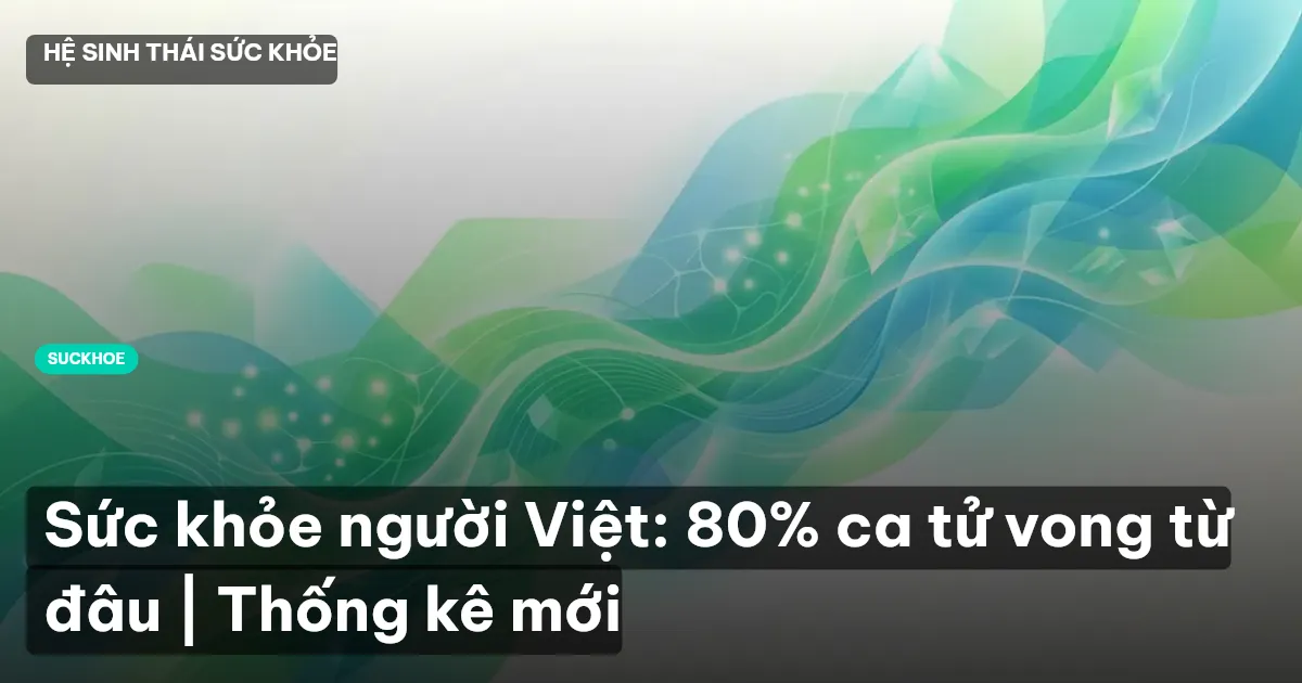 Sức khỏe người Việt: 80% ca tử vong từ đâu | Thống kê mới