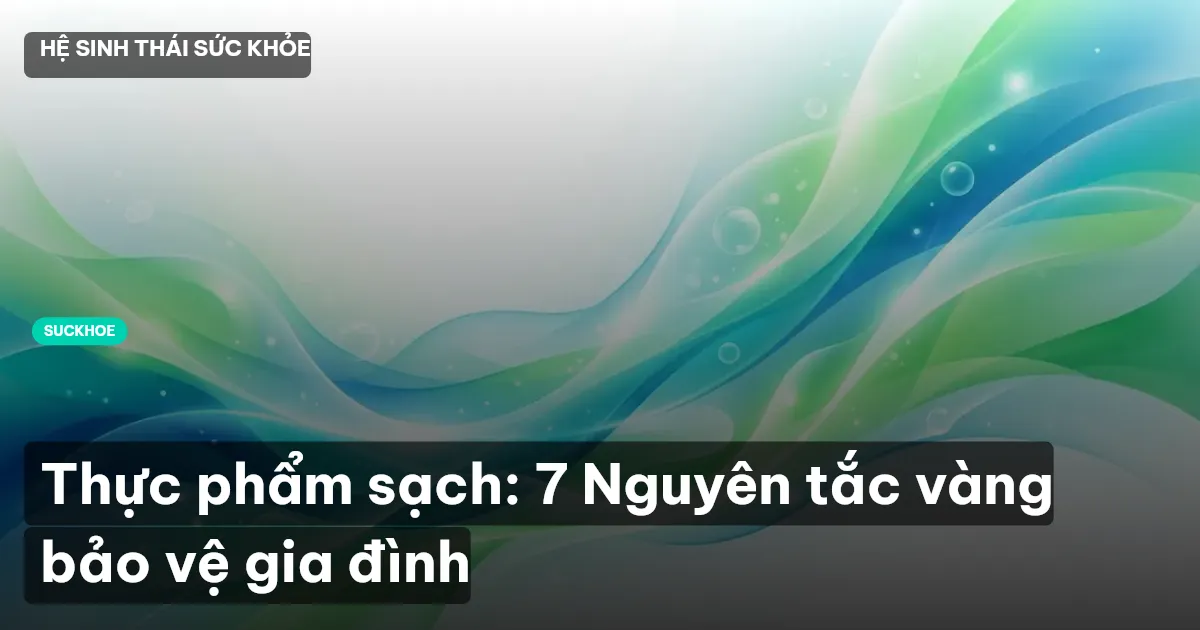 Thực phẩm sạch: 7 Nguyên tắc vàng bảo vệ gia đình
