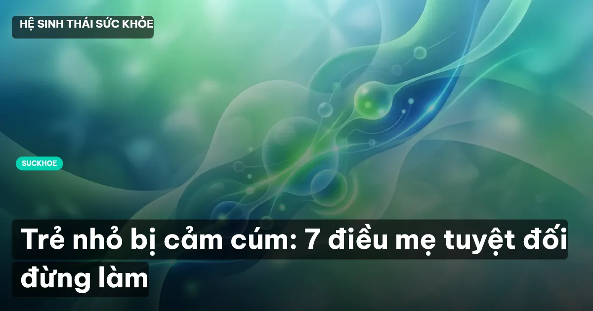 Trẻ nhỏ bị cảm cúm: 7 điều mẹ tuyệt đối đừng làm