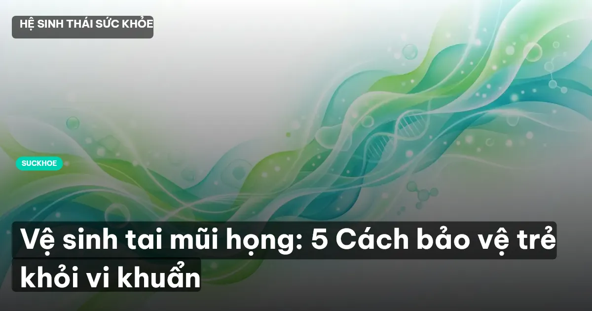 Vệ sinh tai mũi họng: 5 Cách bảo vệ trẻ khỏi vi khuẩn