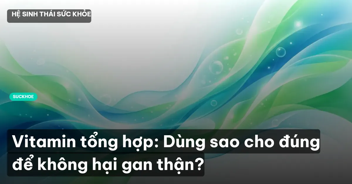 Vitamin tổng hợp: Dùng sao cho đúng để không hại gan thận?