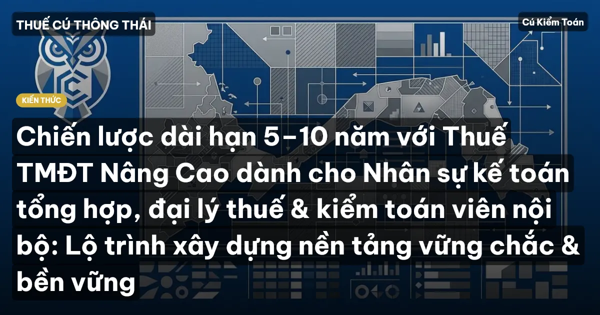 Chiến lược dài hạn 5–10 năm với Thuế TMĐT Nâng Cao dành cho Nhân sự kế toán tổng hợp, đại lý thuế & kiểm toán viên nội bộ: Lộ trình xây dựng nền tảng vững chắc & bền vững