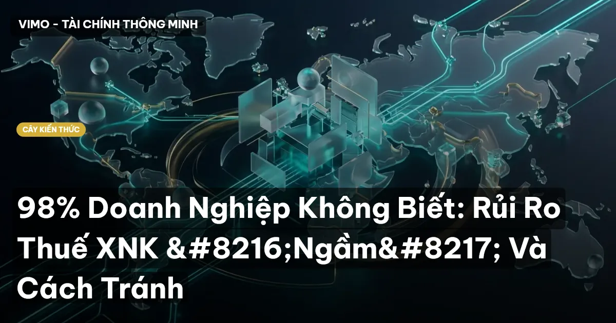 98% Doanh Nghiệp Không Biết: Rủi Ro Thuế XNK ‘Ngầm’ Và Cách Tránh