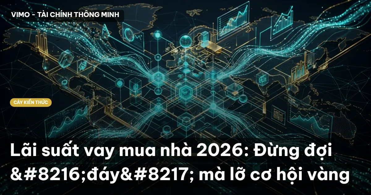 Lãi suất vay mua nhà 2026: Đừng đợi ‘đáy’ mà lỡ cơ hội vàng