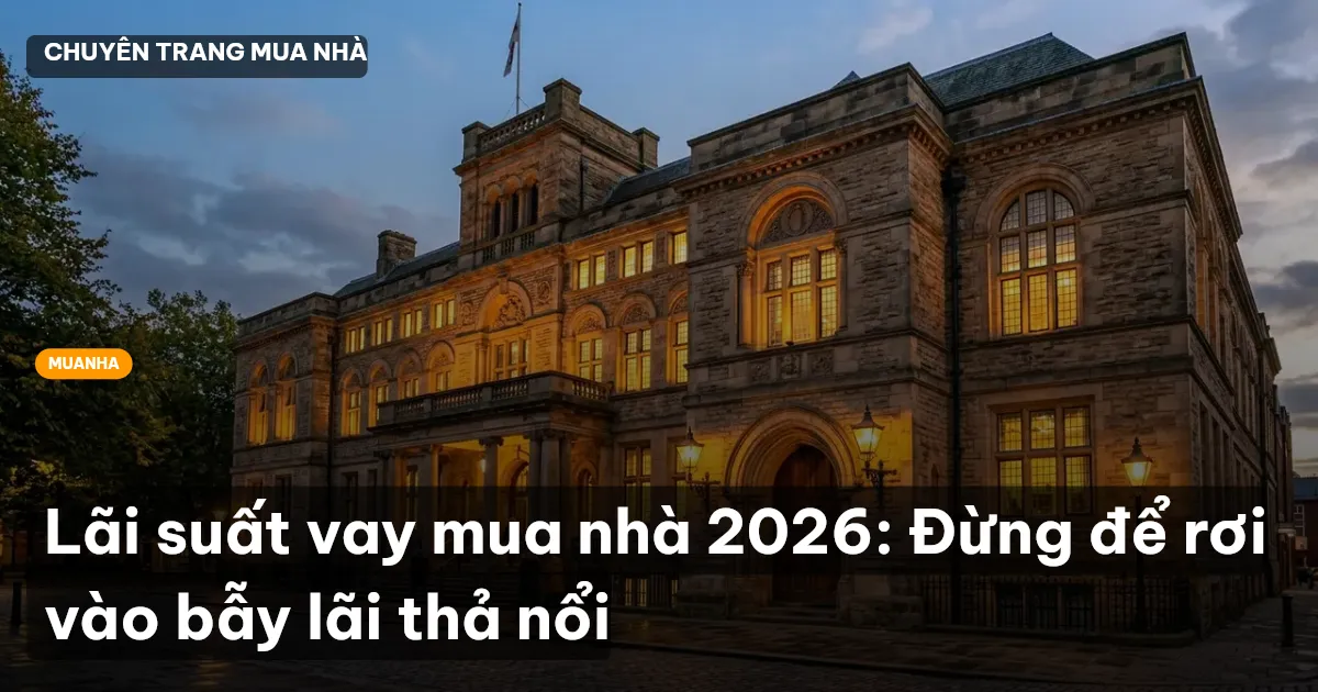 Lãi suất vay mua nhà 2026: Đừng để rơi vào bẫy lãi thả nổi